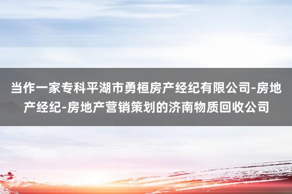 当作一家专科平湖市勇桓房产经纪有限公司-房地产经纪-房地产营销策划的济南物质回收公司